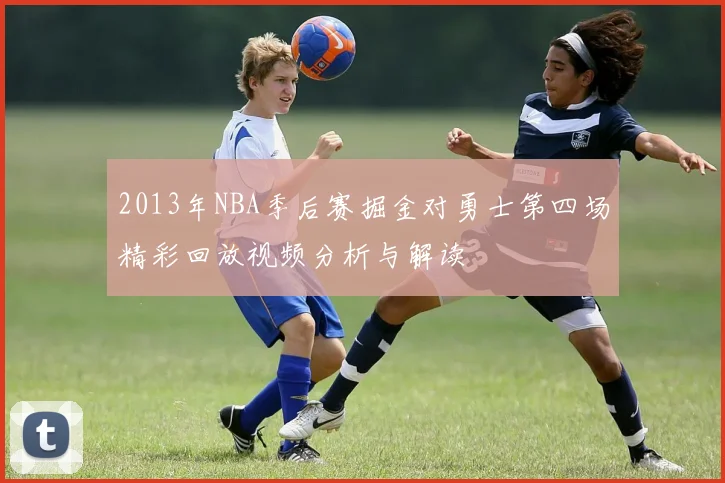 2013年NBA季后赛掘金对勇士第四场精彩回放视频分析与解读
