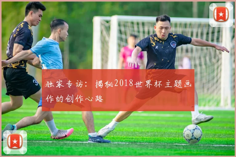 独家专访：揭秘2018世界杯主题画作的创作心路